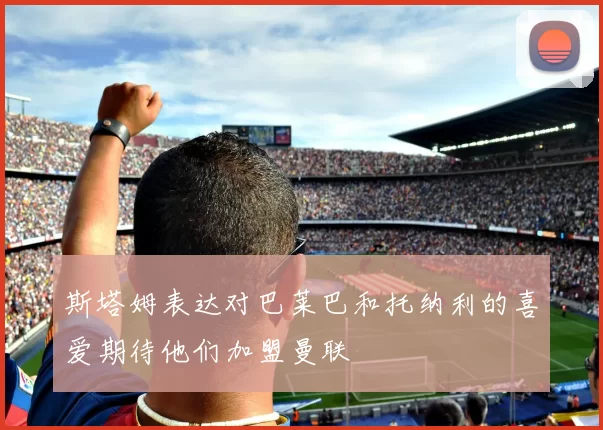 斯塔姆表达对巴莱巴和托纳利的喜爱期待他们加盟曼联